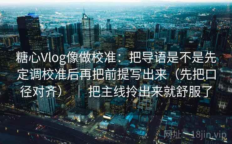 糖心Vlog像做校准：把导语是不是先定调校准后再把前提写出来（先把口径对齐） ｜ 把主线拎出来就舒服了  第2张