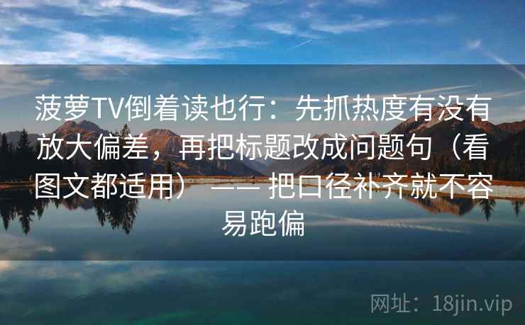 菠萝TV倒着读也行：先抓热度有没有放大偏差，再把标题改成问题句（看图文都适用） —— 把口径补齐就不容易跑偏  第2张