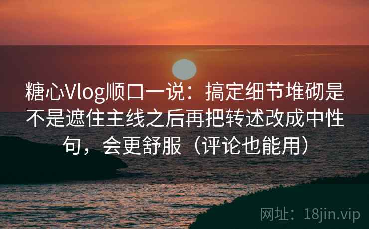 糖心Vlog顺口一说：搞定细节堆砌是不是遮住主线之后再把转述改成中性句，会更舒服（评论也能用）