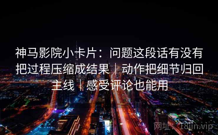 神马影院小卡片：问题这段话有没有把过程压缩成结果｜动作把细节归回主线｜感受评论也能用