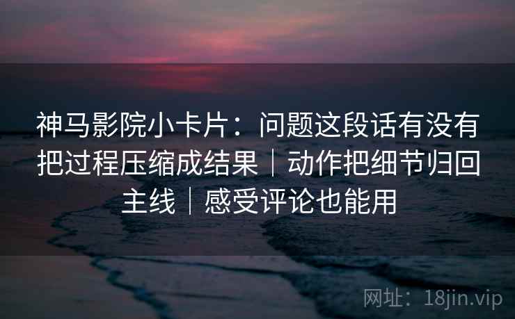 神马影院小卡片:问题这段话有没有把过程压缩成结果|动作把细节归回主线|感受评论也能用 第2张 神马影院小卡片:问题这段话有没有把过程压缩成结果|动作把细节归回主线|感受评论也能用 第2张