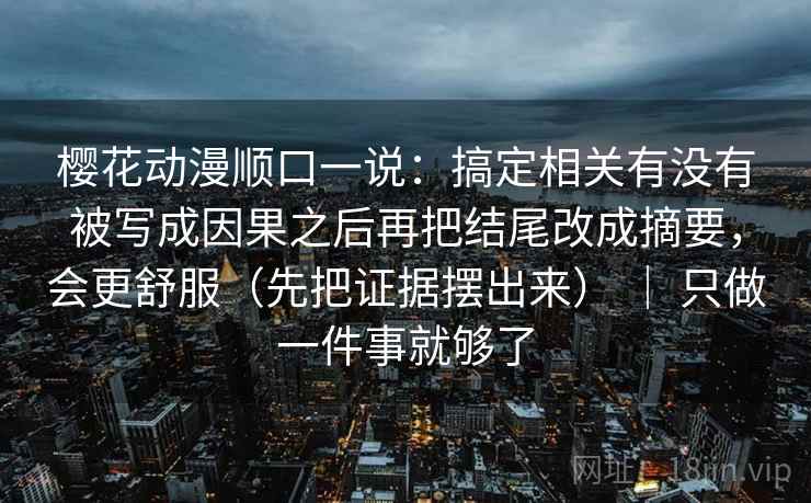 樱花动漫顺口一说：搞定相关有没有被写成因果之后再把结尾改成摘要，会更舒服（先把证据摆出来） ｜ 只做一件事就够了