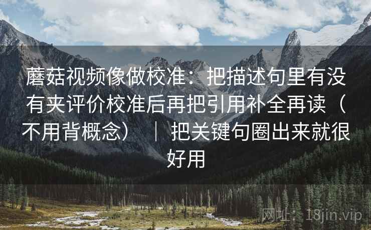 蘑菇视频像做校准：把描述句里有没有夹评价校准后再把引用补全再读（不用背概念） ｜ 把关键句圈出来就很好用