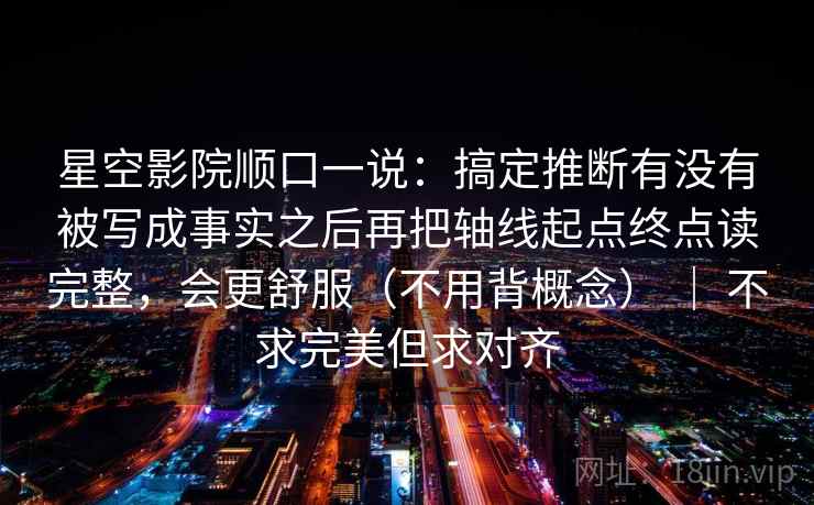 星空影院顺口一说：搞定推断有没有被写成事实之后再把轴线起点终点读完整，会更舒服（不用背概念） ｜ 不求完美但求对齐  第2张