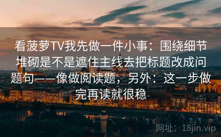 看菠萝TV我先做一件小事：围绕细节堆砌是不是遮住主线去把标题改成问题句——像做阅读题，另外：这一步做完再读就很稳  第2张
