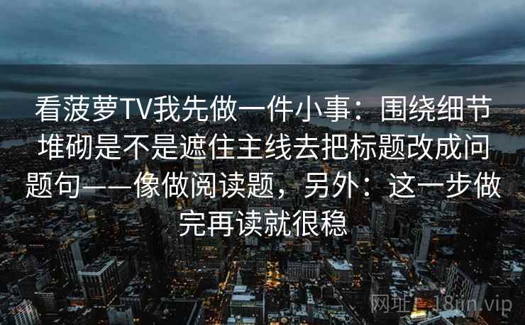 看菠萝TV我先做一件小事：围绕细节堆砌是不是遮住主线去把标题改成问题句——像做阅读题，另外：这一步做完再读就很稳