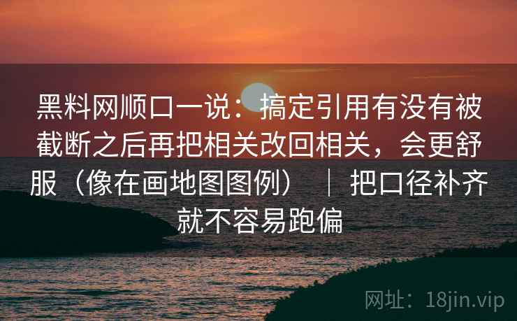 黑料网顺口一说：搞定引用有没有被截断之后再把相关改回相关，会更舒服（像在画地图图例） ｜ 把口径补齐就不容易跑偏