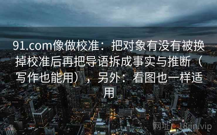 91.com像做校准：把对象有没有被换掉校准后再把导语拆成事实与推断（写作也能用），另外：看图也一样适用