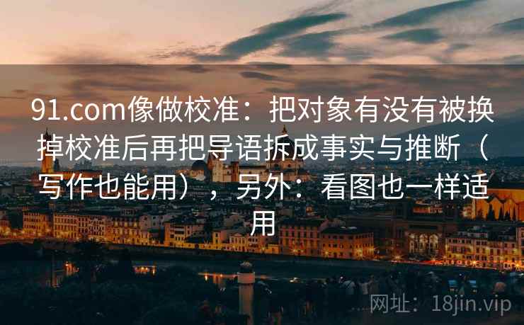 91.com像做校准：把对象有没有被换掉校准后再把导语拆成事实与推断（写作也能用），另外：看图也一样适用  第2张