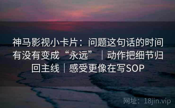 神马影视小卡片：问题这句话的时间有没有变成“永远”｜动作把细节归回主线｜感受更像在写SOP