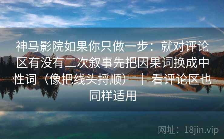 神马影院如果你只做一步:就对评论区有没有二次叙事先把因果词换成中性词(像把线头捋顺) | 看评论区也同样适用