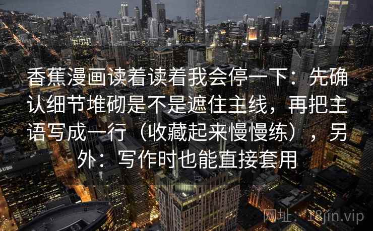香蕉漫画读着读着我会停一下：先确认细节堆砌是不是遮住主线，再把主语写成一行（收藏起来慢慢练），另外：写作时也能直接套用