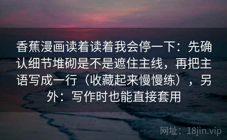 香蕉漫画读着读着我会停一下：先确认细节堆砌是不是遮住主线，再把主语写成一行（收藏起来慢慢练），另外：写作时也能直接套用  第2张