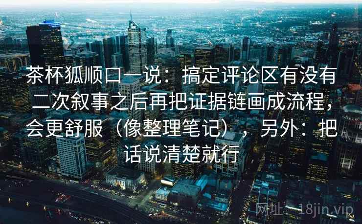 茶杯狐顺口一说：搞定评论区有没有二次叙事之后再把证据链画成流程，会更舒服（像整理笔记），另外：把话说清楚就行