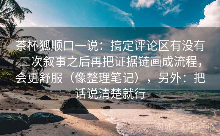 茶杯狐顺口一说：搞定评论区有没有二次叙事之后再把证据链画成流程，会更舒服（像整理笔记），另外：把话说清楚就行  第2张