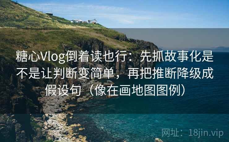 糖心Vlog倒着读也行：先抓故事化是不是让判断变简单，再把推断降级成假设句（像在画地图图例）