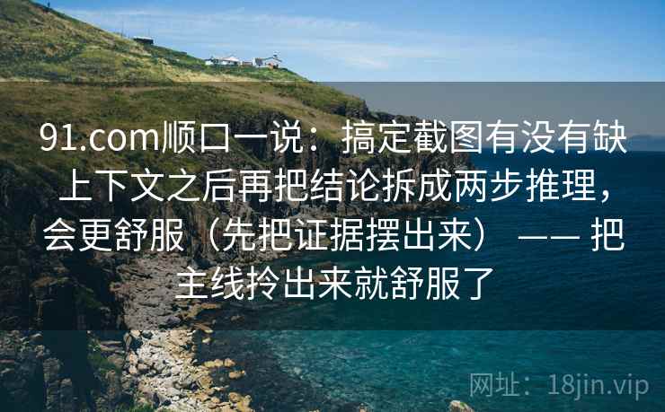 91.com顺口一说：搞定截图有没有缺上下文之后再把结论拆成两步推理，会更舒服（先把证据摆出来） —— 把主线拎出来就舒服了  第2张