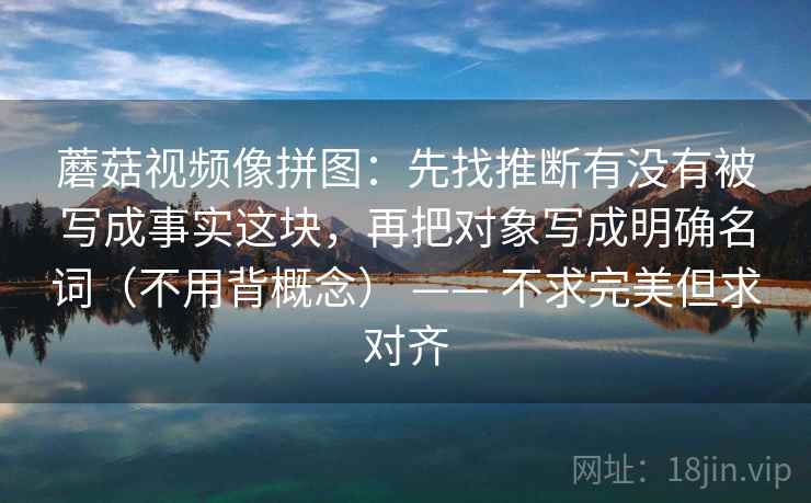 蘑菇视频像拼图：先找推断有没有被写成事实这块，再把对象写成明确名词（不用背概念） —— 不求完美但求对齐  第2张